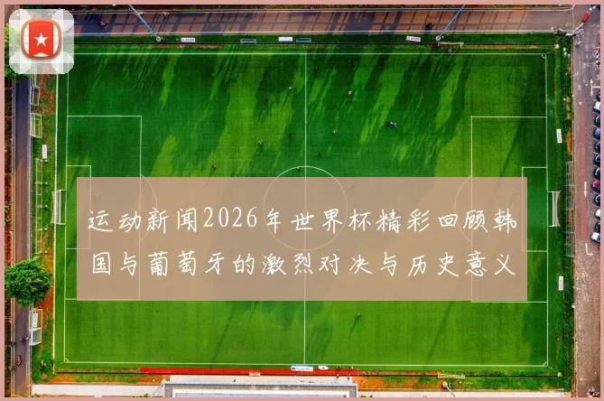运动新闻2026年世界杯精彩回顾韩国与葡萄牙的激烈对决与历史意义