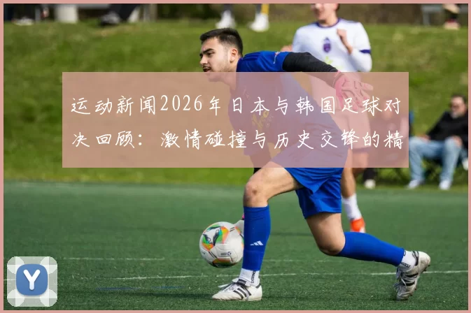 运动新闻2026年日本与韩国足球对决回顾：激情碰撞与历史交锋的精彩瞬间