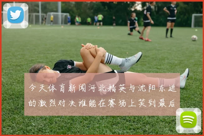 今天体育新闻河北精英与沈阳东进的激烈对决谁能在赛场上笑到最后