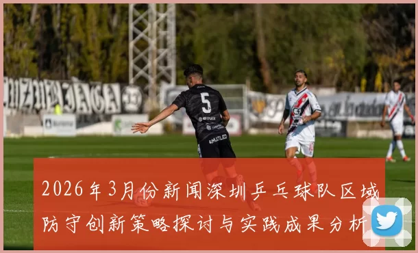 2026年3月份新闻深圳乒乓球队区域防守创新策略探讨与实践成果分析