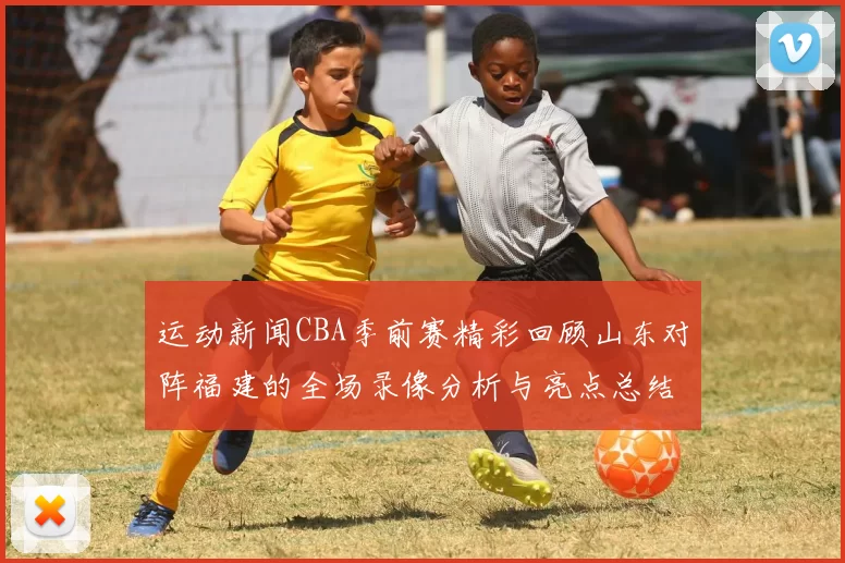 运动新闻CBA季前赛精彩回顾山东对阵福建的全场录像分析与亮点总结